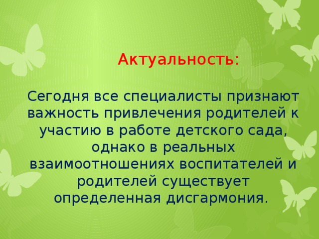 Актуальность:   Сегодня все специалисты признают важность привлечения родителей к участию в работе детского сада, однако в реальных взаимоотношениях воспитателей и родителей существует определенная дисгармония.