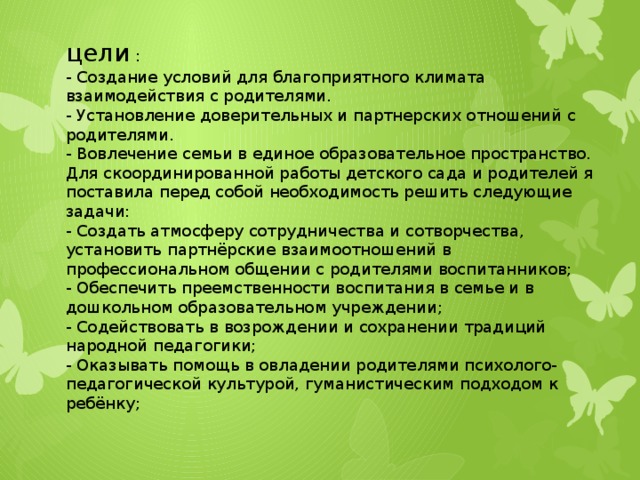 цели : - Создание условий для благоприятного климата взаимодействия с родителями. - Установление доверительных и партнерских отношений с родителями. - Вовлечение семьи в единое образовательное пространство. Для скоординированной работы детского сада и родителей я поставила перед собой необходимость решить следующие задачи: - Создать атмосферу сотрудничества и сотворчества, установить партнёрские взаимоотношений в профессиональном общении с родителями воспитанников; - Обеспечить преемственности воспитания в семье и в дошкольном образовательном учреждении; - Содействовать в возрождении и сохранении традиций народной педагогики; - Оказывать помощь в овладении родителями психолого-педагогической культурой, гуманистическим подходом к ребёнку;