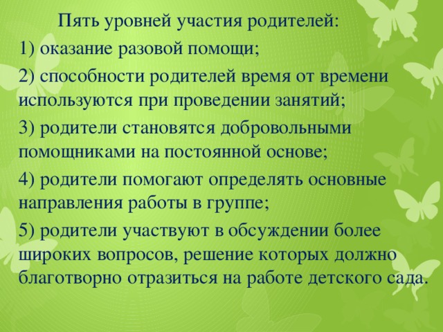 Пять уровней участия родителей: 1) оказание разовой помощи; 2) способности родителей время от времени используются при проведении занятий; 3) родители становятся добровольными помощниками на постоянной основе; 4) родители помогают определять основные направления работы в группе; 5) родители участвуют в обсуждении более широких вопросов, решение которых должно благотворно отразиться на работе детского сада.