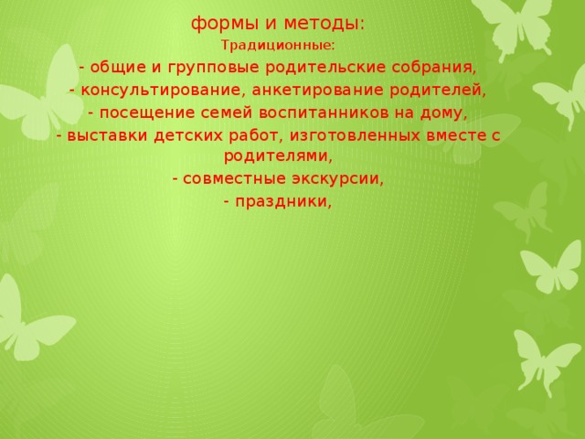 формы и методы: Традиционные: - общие и групповые родительские собрания, - консультирование, анкетирование родителей, - посещение семей воспитанников на дому, - выставки детских работ, изготовленных вместе с родителями, - совместные экскурсии, - праздники,