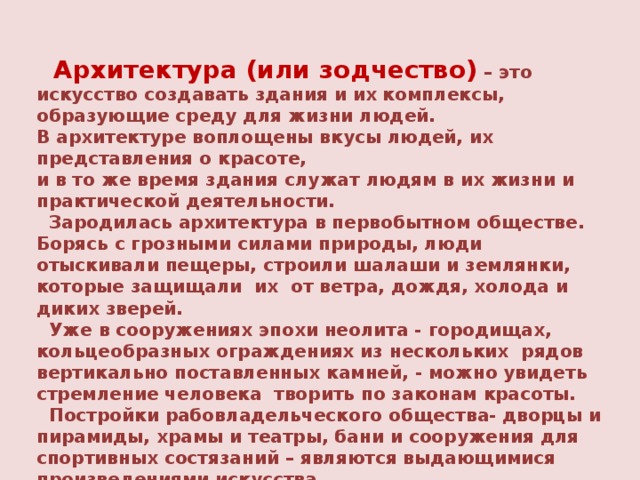 Архитектура (или зодчество)  – это искусство создавать здания и их комплексы, образующие среду для жизни людей. В архитектуре воплощены вкусы людей, их представления о красоте, и в то же время здания служат людям в их жизни и практической деятельности.  Зародилась архитектура в первобытном обществе. Борясь с грозными силами природы, люди отыскивали пещеры, строили шалаши и землянки, которые защищали их от ветра, дождя, холода и диких зверей.  Уже в сооружениях эпохи неолита - городищах, кольцеобразных ограждениях из нескольких рядов вертикально поставленных камней, - можно увидеть стремление человека творить по законам красоты.  Постройки рабовладельческого общества- дворцы и пирамиды, храмы и театры, бани и сооружения для спортивных состязаний – являются выдающимися произведениями искусства.