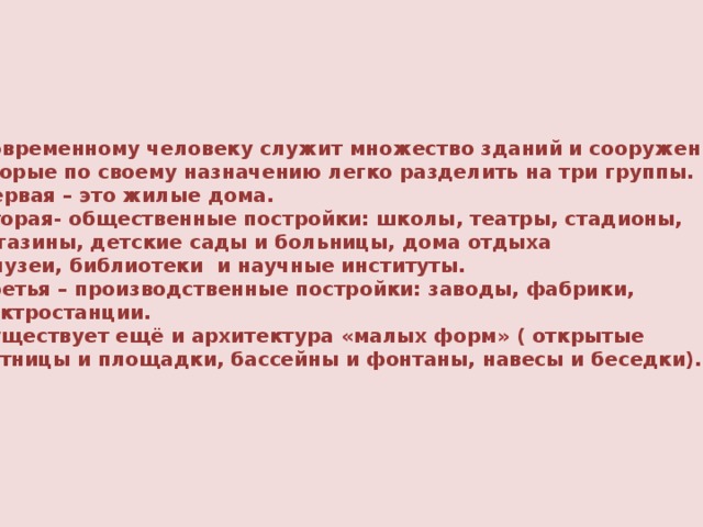 Современному человеку служит множество зданий и сооружений, которые по своему назначению легко разделить на три группы.  Первая – это жилые дома.  Вторая- общественные постройки: школы, театры, стадионы,  магазины, детские сады и больницы, дома отдыха  и музеи, библиотеки и научные институты.  Третья – производственные постройки: заводы, фабрики, электростанции.  Существует ещё и архитектура «малых форм» ( открытые лестницы и площадки, бассейны и фонтаны, навесы и беседки).