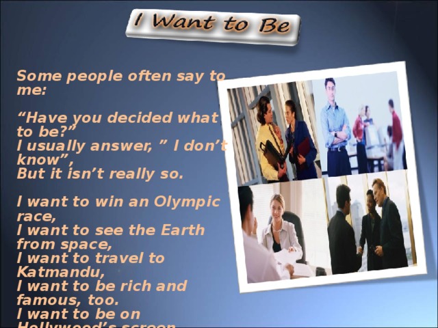 Some people often say to me :  “ Have you decided what to be ? ” I usually answer,  ”  I don’t know”, But it isn’t really so.  I want to win an Olympic race, I want to see the Earth from space, I want to travel to Katmandu, I want to be rich and famous, too. I want to be on Hollywood’s screen, I want to invent a new machine, I want to be very clever and wise, I want to win the Nobel prize, But most of all, I want to be Healthy, and strong, and nice !