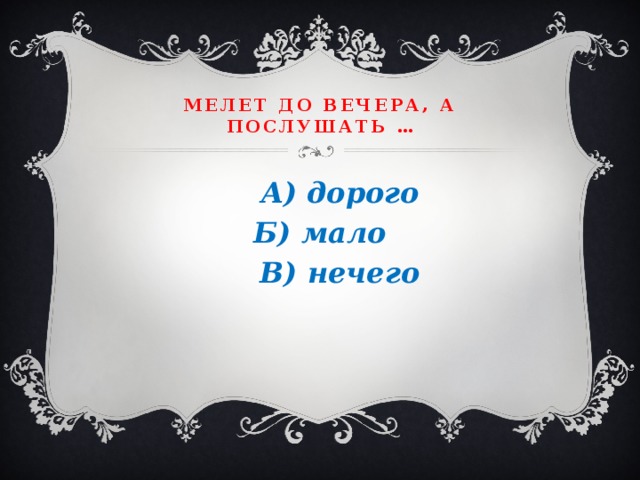 Мелет до вечера, а послушать …  А) дорого Б) мало  В) нечего