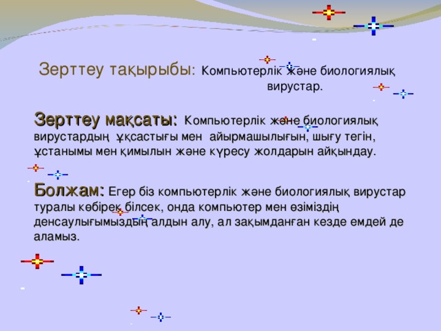 Зерттеу та қырыбы :  Компьютерлік және биологиялық  вирустар . Зерттеу мақсаты:   Компьютерлік және биологиялық вирустардың ұқсастығы мен айырмашылығын, шығу тегін, ұстанымы мен қимылын және күресу жолдарын айқындау. Болжам:  Егер біз компьютерлік және биологиялық вирустар туралы көбірек білсек, онда компьютер мен өзіміздің денсаулығымыздың алдын алу, ал зақымданған кезде емдей де аламыз.