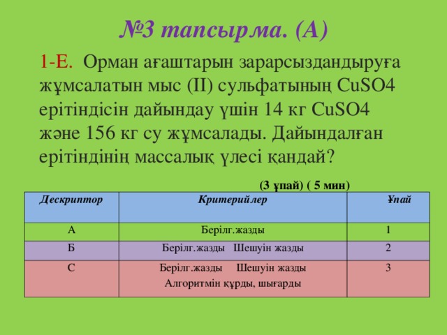 № 3 тапсырма. (А)   1-Е. Орман ағаштарын зарарсыздандыруға жұмсалатын мыс ( II ) сульфатының CuSO4 ерітіндісін дайындау үшін 14 кг CuSO4 және 156 кг су жұмсалады. Дайындалған ерітіндінің массалық үлесі қандай? (3 ұпай) ( 5 мин) Дескриптор  А Критерийлер Ұпай Берілг.жазды Б 1 С Берілг.жазды Шешуін жазды 2 Берілг.жазды Шешуін жазды Алгоритмін құрды, шығарды 3