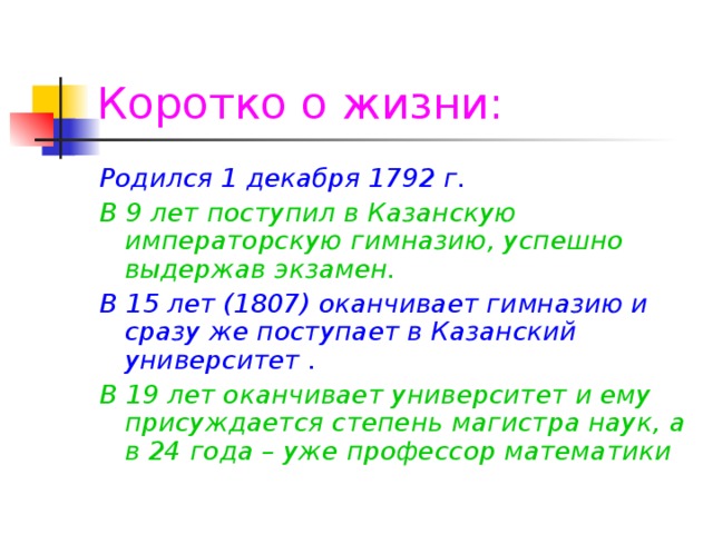 Коротко о жизни: Родился 1 декабря 1792 г. В 9 лет поступил в Казанскую императорскую гимназию, успешно выдержав экзамен. В 15 лет (1807) оканчивает гимназию и сразу же поступает в Казанский университет . В 19 лет оканчивает университет и ему присуждается степень магистра наук, а в 24 года – уже профессор математики