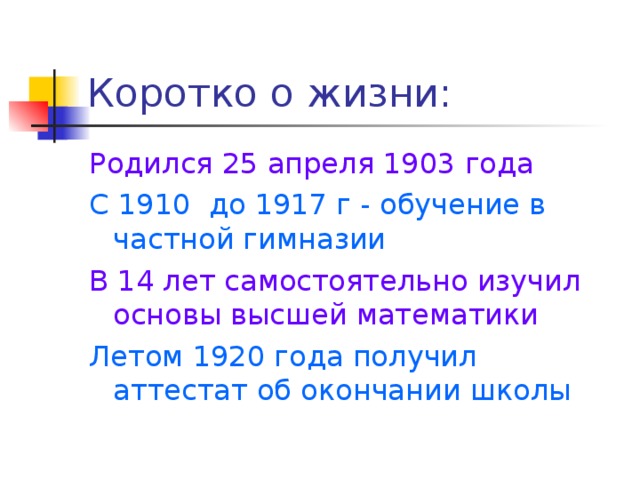 Коротко о жизни: Родился 25 апреля 1903 года С 1910 до 1917 г - обучение в частной гимназии  В 14 лет самостоятельно изучил основы высшей математики Летом 1920 года получил аттестат об окончании школы