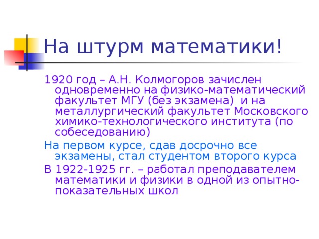 На штурм математики! 1920 год – А.Н. Колмогоров зачислен одновременно на физико-математический факультет МГУ (без экзамена) и на металлургический факультет Московского химико-технологического института (по собеседованию) На первом курсе, сдав досрочно все экзамены, стал студентом второго курса В 1922-1925 гг. – работал преподавателем математики и физики в одной из опытно-показательных школ