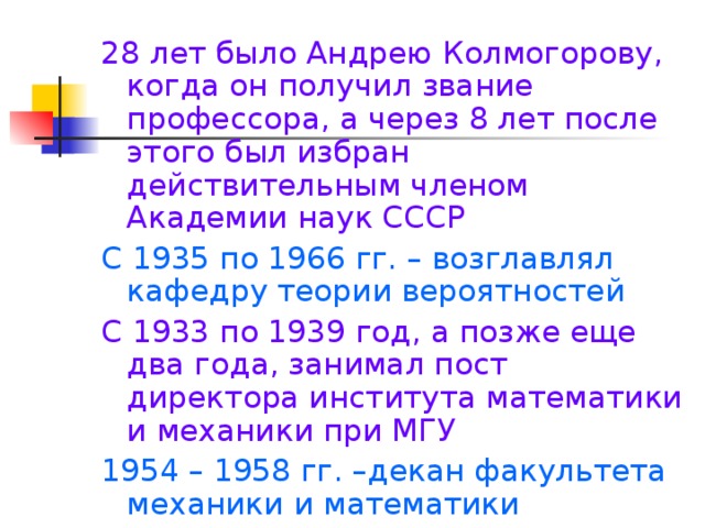 28 лет было Андрею Колмогорову, когда он получил звание профессора, а через 8 лет после этого был избран действительным членом Академии наук СССР С 1935 по 1966 гг. – возглавлял кафедру теории вероятностей С 1933 по 1939 год, а позже еще два года, занимал пост директора института математики и механики при МГУ 1954 – 1958 гг. –декан факультета механики и математики