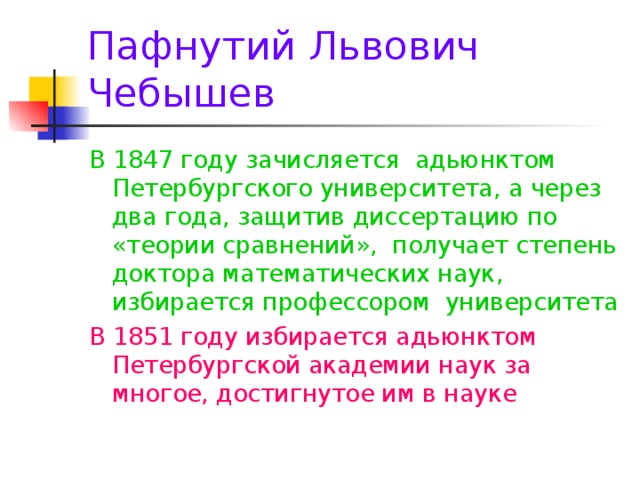 Пафнутий Львович Чебышев В 1847 году зачисляется адьюнктом Петербургского университета, а через два года, защитив диссертацию по «теории сравнений», получает степень доктора математических наук, избирается профессором университета В 1851 году избирается адьюнктом Петербургской академии наук за многое, достигнутое им в науке