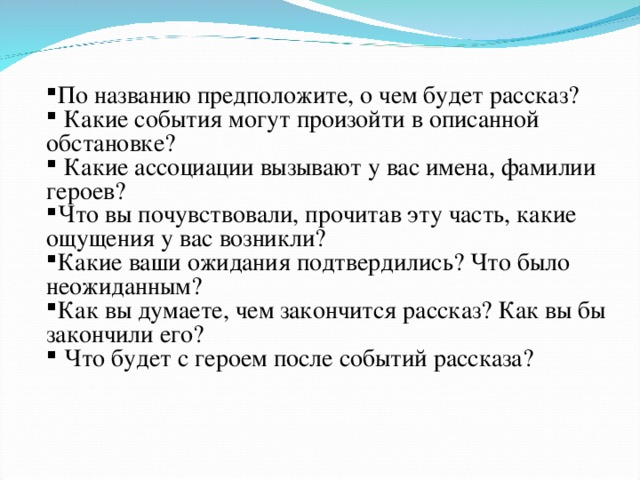 По названию предположите, о чем будет рассказ?  Какие события могут произойти в описанной обстановке?  Какие ассоциации вызывают у вас имена, фамилии героев? Что вы почувствовали, прочитав эту часть, какие ощущения у вас возникли? Какие ваши ожидания подтвердились? Что было неожиданным? Как вы думаете, чем закончится рассказ? Как вы бы закончили его?  Что будет с героем после событий рассказа?