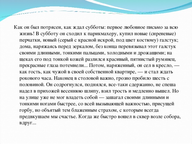 Как он был потрясен, как ждал субботы: первое любовное письмо за всю жизнь! В субботу он сходил к парикмахеру, купил новые (сиреневые) перчатки, новый (серый с красной искрой, под цвет костюму) галстук; дома, наряжаясь перед зеркалом, без конца перевязывал этот галстук своими длинными, тонкими пальцами, холодными и дрожащими; на щеках его под тонкой кожей разлился красивый, пятнистый румянец, прекрасные глаза потемнели... Потом, наряженный, он сел в кресло, — как гость, как чужой в своей собственной квартире, — и стал ждать рокового часа. Наконец в столовой важно, грозно пробило шесть с половиной. Он содрогнулся, поднялся, все-таки сдержанно, не спеша надел в прихожей весеннюю шляпу, взял трость и медленно вышел. Но на улице уже не мог владеть собой — зашагал своими длинными и тонкими ногами быстрее, со всей вызывающей важностью, присущей горбу, но объятый тем блаженным страхом, с которым всегда предвкушаем мы счастье. Когда же быстро вошел в сквер возле собора, вдруг...