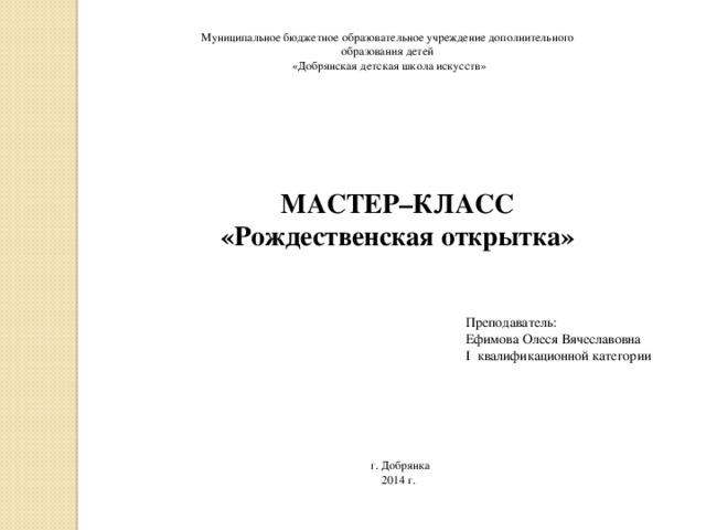 Муниципальное бюджетное образовательное учреждение дополнительного образования детей «Добрянская детская школа искусств» МАСТЕР–КЛАСС «Рождественская открытка» Преподаватель: Ефимова Олеся Вячеславовна I квалификационной категории г. Добрянка 2014 г.