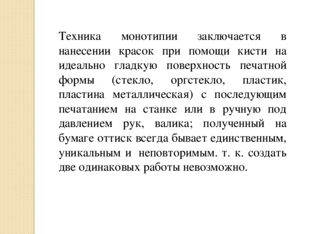 Техника монотипии заключается в нанесении красок при помощи кисти на идеально гладкую поверхность печатной формы (стекло, оргстекло, пластик, пластина металлическая) с последующим печатанием на станке или в ручную под давлением рук, валика; полученный на бумаге оттиск всегда бывает единственным, уникальным и  неповторимым. т. к. создать две одинаковых работы невозможно.