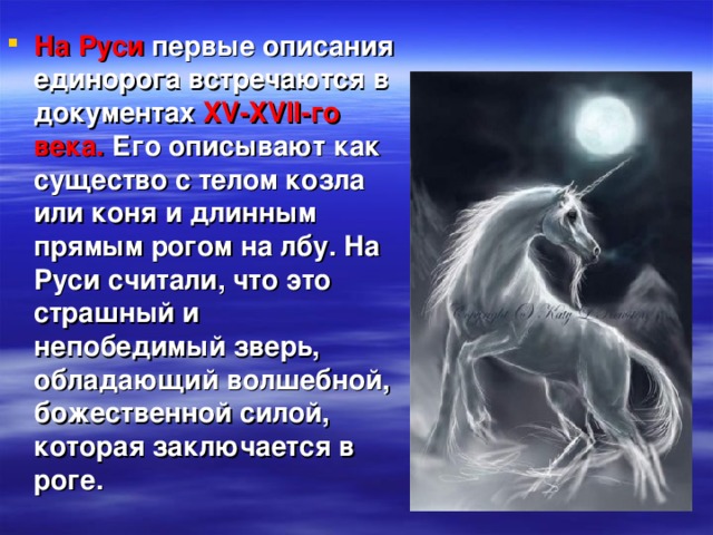 На Руси первые описания единорога встречаются в документах XV-XVII-го  века. Его описывают как существо с телом козла или коня и длинным прямым рогом на лбу. На Руси считали, что это страшный и непобедимый зверь, обладающий волшебной, божественной силой, которая заключается в роге.