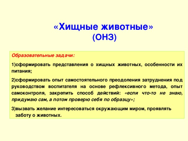 «Хищные животные»  (ОНЗ)   Образовательные задачи: сформировать представления о хищных животных, особенности их питания; сформировать опыт самостоятельного преодоления затруднения под руководством воспитателя на основе рефлексивного метода, опыт самоконтроля, закрепить способ действий: «если что-то не знаю, придумаю сам, а потом проверю себя по образцу»; вызвать желание интересоваться окружающим миром, проявлять заботу о животных.