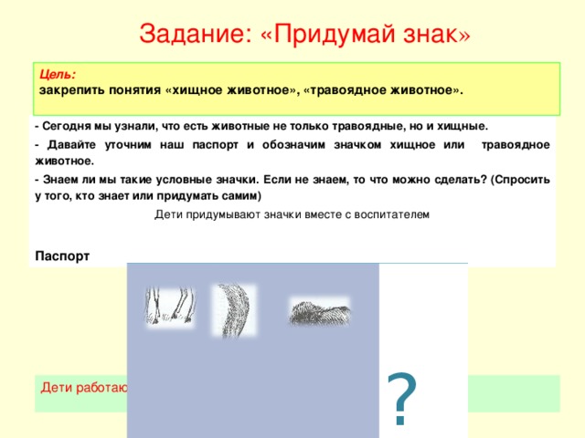 Задание: «Придумай знак »    Цель:  закрепить понятия «хищное животное», «травоядное животное».   - Сегодня мы узнали, что есть животные не только травоядные, но и хищные. - Давайте уточним наш паспорт и обозначим значком хищное или травоядное животное. - Знаем ли мы такие условные значки. Если не знаем, то что можно сделать? (Спросить у того, кто знает или придумать самим) Дети придумывают значки вместе с воспитателем  Паспорт   ? Дети работают за столами.