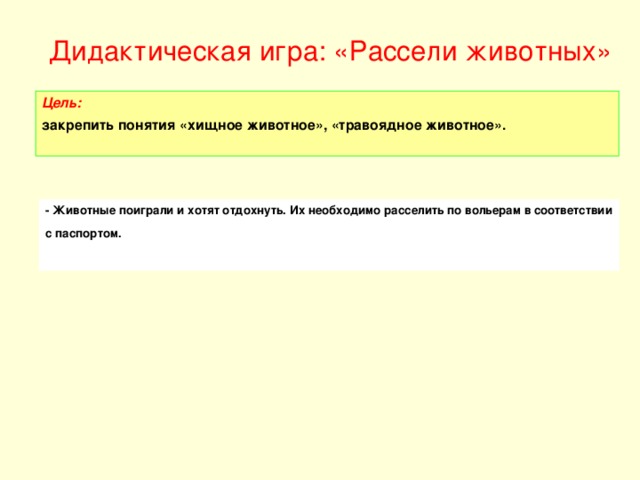 - Животные поиграли и хотят отдохнуть. Их необходимо расселить по вольерам в соответствии с паспортом. Цель: закрепить понятия «хищное животное», «травоядное животное».   Дидактическая игра: « Рассели животных»