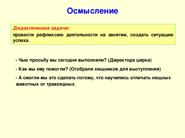 Осмысление Дидактические задачи:  провести рефлексию деятельности на занятии, создать ситуацию успеха. - Чью просьбу мы сегодня выполняли? (Директора цирка) - Как мы ему помогли? (Отобрали хищников для выступления) - А смогли мы это сделать потому, что научились отличать хищных животных от травоядных.