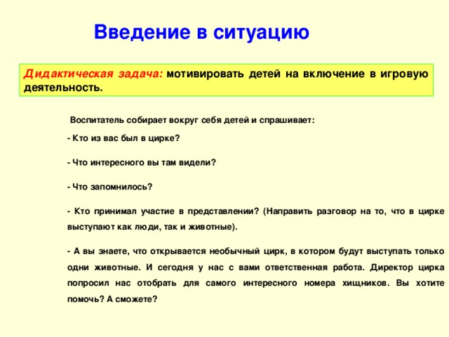 Введение в ситуацию Дидактическая задача: мотивировать детей на включение в игровую деятельность.  Воспитатель собирает вокруг себя детей и спрашивает: - Кто из вас был в цирке? - Что интересного вы там видели? - Что запомнилось? - Кто принимал участие в представлении? (Направить разговор на то, что в цирке выступают как люди, так и животные). - А вы знаете, что открывается необычный цирк, в котором будут выступать только одни животные. И сегодня у нас с вами ответственная работа. Директор цирка попросил нас отобрать для самого интересного номера хищников. Вы хотите помочь? А сможете?