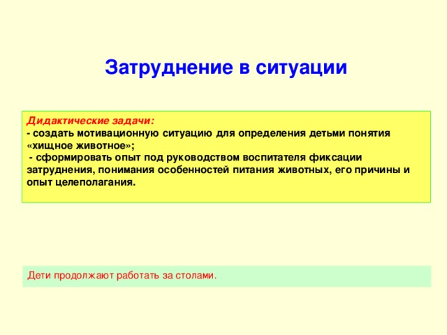 Затруднение в ситуации Дидактические задачи:  - создать мотивационную ситуацию для определения детьми понятия «хищное животное»;  - сформировать опыт под руководством воспитателя фиксации затруднения, понимания особенностей питания животных, его причины и опыт целеполагания.   Дети продолжают работать за столами.