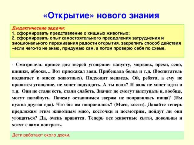 «Открытие» нового знания     Дидактические задачи:  1. сформировать представление о хищных животных;  2. сформировать опыт самостоятельного преодоления затруднения и эмоционального переживания радости открытия, закрепить способ действия «если чего-то не знаю, придумаю сам, а потом проверю себя по схеме. - Смотритель принес для зверей угощение: капусту, морковь, орехи, сено, шишки, яблоки… Вот прискакал заяц. Прибежала белка и т.д. (Воспитатель подвигает к миске животных). Подходит медведь. Ой, ребята, а ему не нравится угощение, не хочет подходить. А ты волк? И волк не хочет идти и т.д. Они не стали есть, стали слабеть. Значит не смогут выступать и, вообще, могут погибнуть. Почему оставшимся зверям не понравилась пища? (Им нужна другая еда). Что бы им понравилось? (Мясо, кости). Давайте теперь предложим этим животным мясо, косточки и посмотрим, пойдут ли они угощаться? Да, очень нравится. Теперь все животные сыты, довольны и хотят с вами поиграть.  Дети работают около доски.