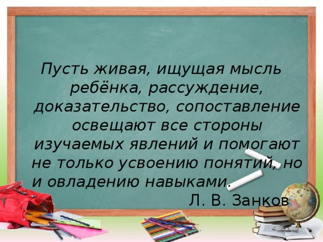 Пусть живая, ищущая мысль ребёнка, рассуждение, доказательство, сопоставление освещают все стороны изучаемых явлений и помогают не только усвоению понятий, но и овладению навыками. Л. В. Занков