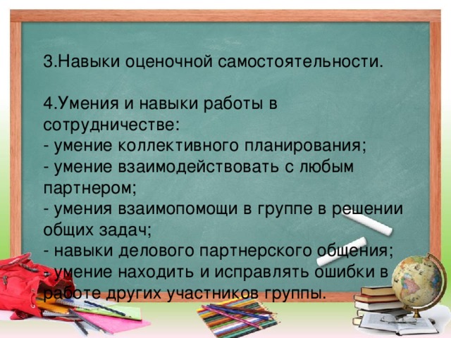 3.Навыки оценочной самостоятельности. 4.Умения и навыки работы в сотрудничестве: - умение коллективного планирования; - умение взаимодействовать с любым партнером; - умения взаимопомощи в группе в решении общих задач; - навыки делового партнерского общения; - умение находить и исправлять ошибки в работе других участников группы.