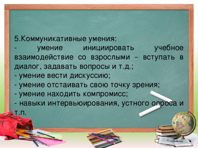 5.Коммуникативные умения: - умение инициировать учебное взаимодействие со взрослыми – вступать в диалог, задавать вопросы и т.д.; - умение вести дискуссию; - умение отстаивать свою точку зрения; - умение находить компромисс; - навыки интервьюирования, устного опроса и т.п.