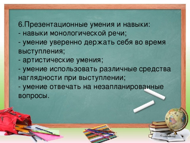 6.Презентационные умения и навыки: - навыки монологической речи; - умение уверенно держать себя во время выступления; - артистические умения; - умение использовать различные средства наглядности при выступлении; - умение отвечать на незапланированные вопросы.