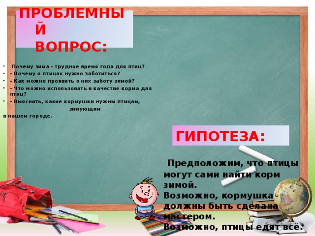 ПРОБЛЕМНЫЙ  ВОПРОС:  Почему зима - трудное время года для птиц? - Почему о птицах нужно заботиться? - Как можно проявить о них заботу зимой? - Что можно использовать в качестве корма для птиц? - Выяснить, какие кормушки нужны птицам,  зимующим в нашем городе.  ГИПОТЕЗА:  Предположим, что птицы могут сами найти корм зимой. Возможно, кормушка должны быть сделана мастером. Возможно, птицы едят всё.