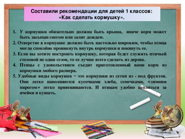 Составили рекомендации для детей 1 классов: «Как сделать кормушку». У кормушки обязательно должна быть крыша, иначе корм может быть засыпан снегом или залит дождем. 2. Отверстие в кормушке должно быть настолько широким, чтобы птица могла спокойно проникнуть внутрь кормушки и покинуть ее. 3. Если вы хотите построить кормушку, которая будет служить птичьей столовой не один сезон, то ее лучше всего сделать из дерева. 4. Птицы с удовольствием съедят приготовленный вами корм из кормушки любого размера. 5. Удобные виды кормушек – это кормушки из сетки из - под фруктов. Они легко наполняются кусочками хлеба, семечками, « зимним пирогом » легко привешиваются. И птицам удобно цепляться за ячейки и кушать.