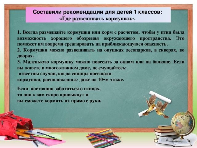 Составили рекомендации для детей 1 классов: « Где развешивать кормушки ». 1. Всегда размещайте кормушки или корм с расчетом, чтобы у птиц была возможность хорошего обозрения окружающего пространства. Это поможет им вовремя среагировать на приближающуюся опасность. 2. Кормушки можно развешивать на опушках лесопарков, в скверах, во дворах. 3. Маленькую кормушку можно повесить за окном или на балконе. Если вы живете в многоэтажном доме, не смущайтесь:  известны случаи, когда синицы посещали кормушки, расположенные даже на 10 – м этаже.  Если постоянно заботиться о птицах, то они к вам скоро привыкнут и вы сможете кормить их прямо с руки.