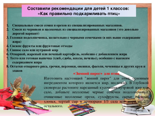 Составили рекомендации для детей 1 классов: «Как правильно подкармливать птиц» Специальные смеси семян и орехов из специализированных магазинов. Смеси из червяков и насекомых из специализированных магазинов (это довольно дорогой вариант) 3. Головки подсолнечника, желательно с черными семечками (в них выше содержание жира) 4. Свежие фрукты или фруктовые отходы 5. Свиное сало или нутряной жир 6.  Отварной, жареный или печеный картофель, особенно с добавлением жира 7. Тесто или готовая выпечка (хлеб, сдоба, кексы, печенье), особенно с высоким содержанием жира 8. Остатки отварного риса, гречки, перловки, овсянки, фасоли, чечевицы и других круп и злаков « Зимний пирог » для птиц Изготовить настоящий 