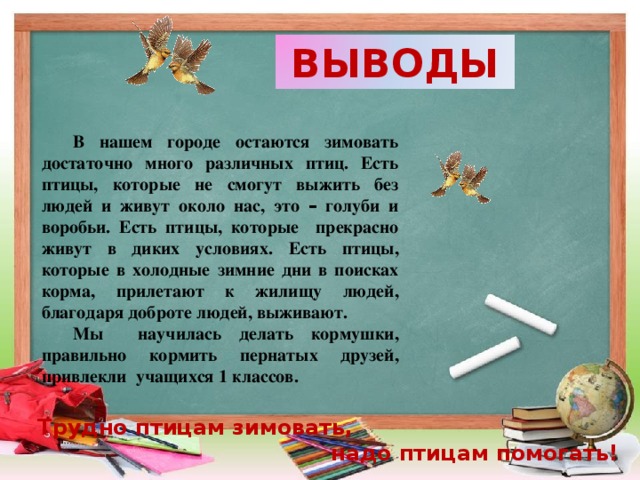 ВЫВОДЫ В нашем городе остаются зимовать достаточно много различных птиц. Есть птицы, которые не смогут выжить без людей и живут около нас, это – голуби и воробьи. Есть птицы, которые прекрасно живут в диких условиях. Есть птицы, которые в холодные зимние дни в поисках корма, прилетают к жилищу людей, благодаря доброте людей, выживают. Мы научилась делать кормушки, правильно кормить пернатых друзей, привлекли учащихся 1 классов. Трудно птицам зимовать, надо птицам помогать!