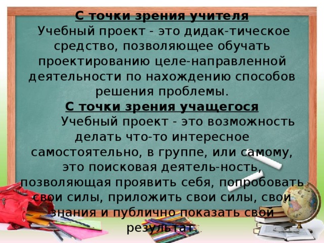 С точки зрения учителя  Учебный проект - это дидак-тическое средство, позволяющее обучать проектированию целе-направленной деятельности по нахождению способов решения проблемы.  С точки зрения учащегося    Учебный проект - это возможность делать что-то интересное самостоятельно, в группе, или самому, это поисковая деятель-ность, позволяющая проявить себя, попробовать свои силы, приложить свои силы, свои знания и публично показать свой результат.