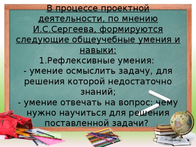 В процессе проектной деятельности, по мнению И.С.Сергеева, формируются следующие общеучебные умения и навыки:  1.Рефлексивные умения:  - умение осмыслить задачу, для решения которой недостаточно знаний;  - умение отвечать на вопрос: чему нужно научиться для решения поставленной задачи?