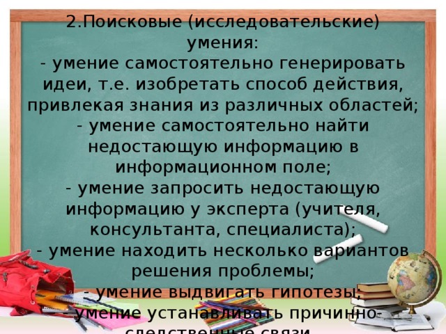 2.Поисковые (исследовательские) умения:  - умение самостоятельно генерировать идеи, т.е. изобретать способ действия, привлекая знания из различных областей;  - умение самостоятельно найти недостающую информацию в информационном поле;  - умение запросить недостающую информацию у эксперта (учителя, консультанта, специалиста);  - умение находить несколько вариантов решения проблемы;  - умение выдвигать гипотезы;  - умение устанавливать причинно-следственные связи.