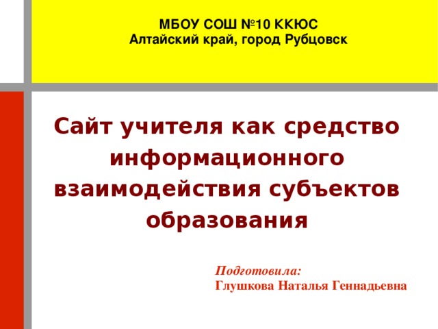 МБОУ СОШ №10 ККЮС Алтайский край, город Рубцовск Сайт учителя как средство информационного взаимодействия субъектов образования Подготовила: Глушкова Наталья Геннадьевна