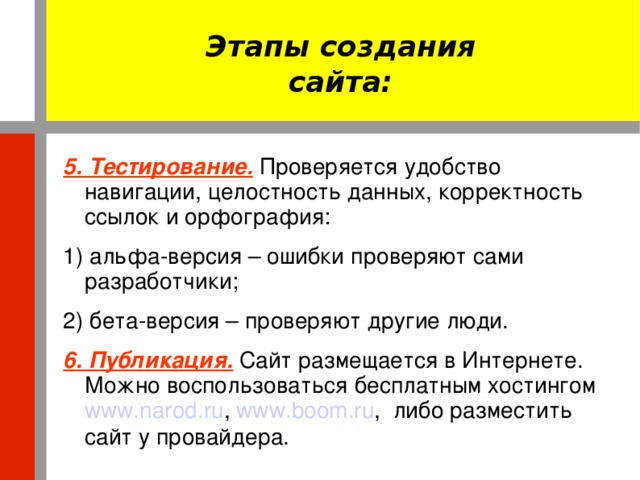 Этапы создания сайта: 5. Тестирование.  Проверяется удобство навигации, целостность данных, корректность ссылок и орфография: 1) альфа-версия – ошибки проверяют сами разработчики; 2) бета-версия – проверяют другие люди. 6. Публикация.  Сайт размещается в Интернете. Можно воспользоваться бесплатным хостингом www.narod.ru , www.boom.ru , либо разместить сайт у провайдера.