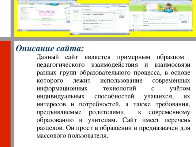 Описание сайта: Данный сайт является примерным образцом педагогического взаимодействия и взаимосвязи разных групп образовательного процесса, в основе которого лежит использование современных информационных технологий с учётом индивидуальных способностей учащихся, их интересов и потребностей, а также требования, предъявляемые родителями к современному образованию и учителям. Сайт имеет перечень разделов. Он прост в обращении и предназначен для массового пользователя.