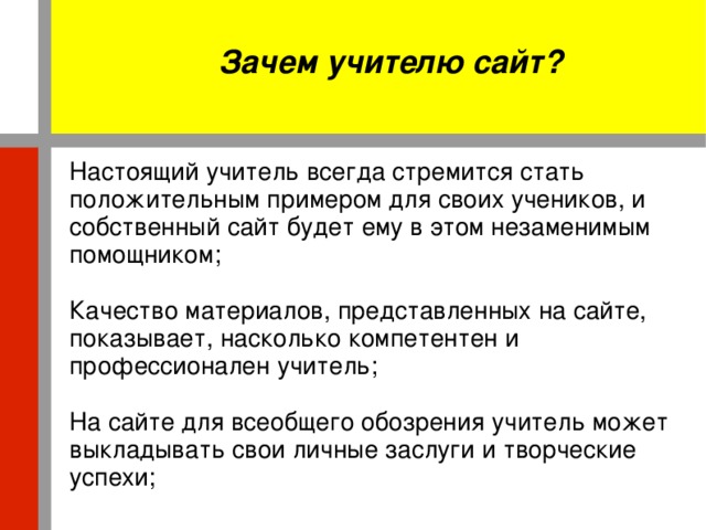 Зачем учителю сайт? Настоящий учитель всегда стремится стать положительным примером для своих учеников, и собственный сайт будет ему в этом незаменимым помощником; Качество материалов, представленных на сайте, показывает, насколько компетентен и профессионален учитель; На сайте для всеобщего обозрения учитель может выкладывать свои личные заслуги и творческие успехи;