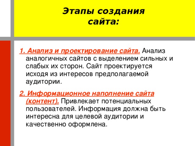 Этапы создания сайта: 1. Анализ и проектирование сайта.  Анализ аналогичных сайтов с выделением сильных и слабых их сторон. Сайт проектируется исходя из интересов предполагаемой аудитории. 2. Информационное наполнение сайта (контент).  Привлекает потенциальных пользователей. Информация должна быть интересна для целевой аудитории и качественно оформлена.