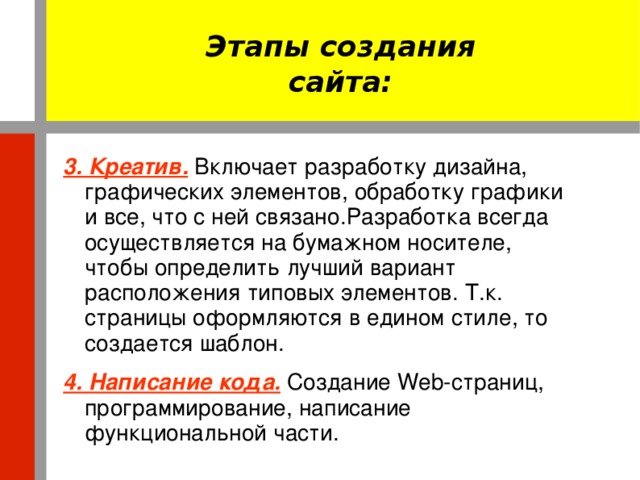 Этапы создания сайта: 3. Креатив.  Включает разработку дизайна, графических элементов, обработку графики и все, что с ней связано.Разработка всегда осуществляется на бумажном носителе, чтобы определить лучший вариант расположения типовых элементов. Т.к. страницы оформляются в едином стиле, то создается шаблон. 4. Написание кода.  Создание Web-страниц, программирование, написание функциональной части.