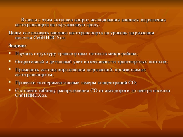 В связи с этим актуален вопрос исследования влияния загрязнения автотранспорта на окружающую среду. Цель: исследовать влияние автотранспорта на уровень загрязнения поселка СибНИИСХоз. Задачи: Изучить структуру транспортных потоков микрорайона; Оперативный и детальный учет интенсивности транспортных потоков; Применить методы определения загрязнений, производимых автотранспортом; Провести экспериментальные замеры концентраций СО; Составить таблицу распределения СО от автодороги до центра поселка СибНИИСХоз.