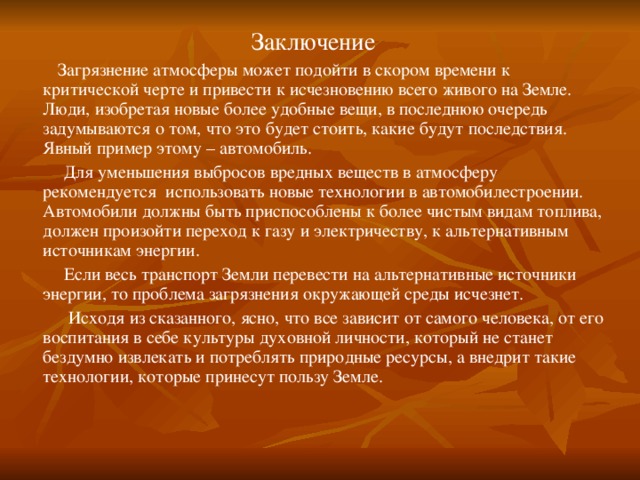 Заключение  Загрязнение атмосферы может подойти в скором времени к критической черте и привести к исчезновению всего живого на Земле. Люди, изобретая новые более удобные вещи, в последнюю очередь задумываются о том, что это будет стоить, какие будут последствия. Явный пример этому – автомобиль.  Для уменьшения выбросов вредных веществ в атмосферу рекомендуется использовать новые технологии в автомобилестроении. Автомобили должны быть приспособлены к более чистым видам топлива, должен произойти переход к газу и электричеству, к альтернативным источникам энергии.  Если весь транспорт Земли перевести на альтернативные источники энергии, то проблема загрязнения окружающей среды исчезнет.  Исходя из сказанного, ясно, что все зависит от самого человека, от его воспитания в себе культуры духовной личности, который не станет бездумно извлекать и потреблять природные ресурсы, а внедрит такие технологии, которые принесут пользу Земле.