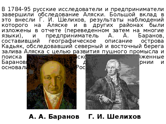 В 1784-95 русские исследователи и предприниматели завершили обследование Аляски. Большой вклад в это внесли Г. И. Шелихов, результаты наблюдений которого на Аляске и в других районах были изложены в отчете (переведенном затем на многие языки), и предприниматель А. А. Баранов, составивший географическое описание острова Кадьяк, обследовавший северный и восточный берега залива Аляска с целью развития пушного промысла и поиска полезных ископаемых. Снаряженные Барановым экспедиции достигли Калифорнии и основали там поселение Росс. Г. И. Шелихов А. А. Баранов