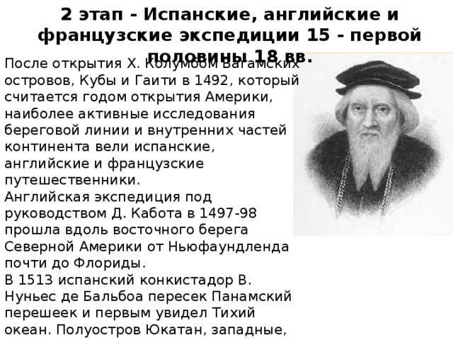 2 этап - Испанские, английские и французские экспедиции 15 - первой половины 18 вв. После открытия Х. Колумбом Багамских островов, Кубы и Гаити в 1492, который считается годом открытия Америки, наиболее активные исследования береговой линии и внутренних частей континента вели испанские, английские и французские путешественники. Английская экспедиция под руководством Д. Кабота в 1497-98 прошла вдоль восточного берега Северной Америки от Ньюфаундленда почти до Флориды. В 1513 испанский конкистадор В. Нуньес де Бальбоа пересек Панамский перешеек и первым увидел Тихий океан. Полуостров Юкатан, западные, северо-западные и южные берега Мексиканского залива были открыты в 1517-19 испанскими путешественниками.