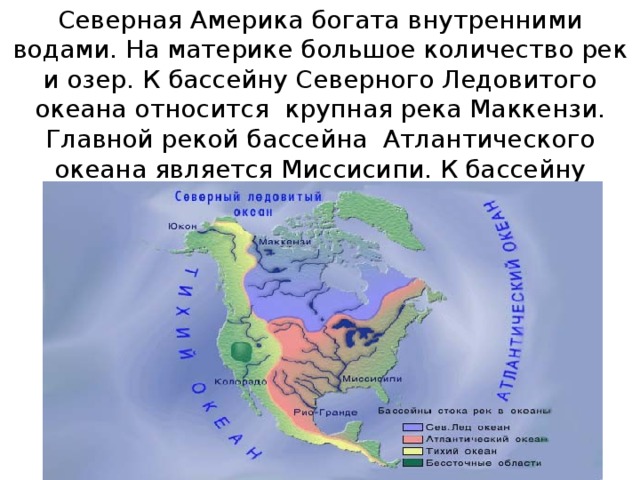 Северная Америка богата внутренними водами. На материке большое количество рек и озер. К бассейну Северного Ледовитого океана относится крупная река Маккензи. Главной рекой бассейна Атлантического океана является Миссисипи. К бассейну Тихого океана относится река Колорадо.